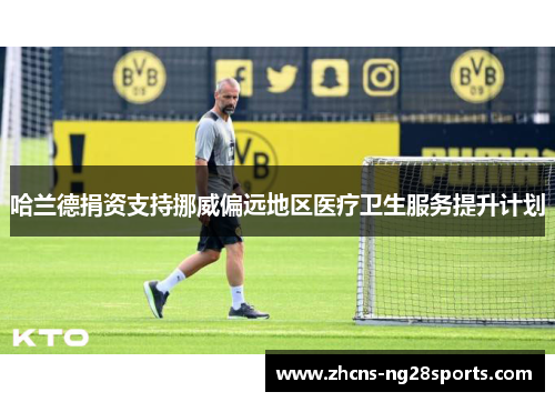 哈兰德捐资支持挪威偏远地区医疗卫生服务提升计划 哈兰德捐资支持挪威偏远地区医疗卫生服务提升计划