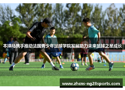 本泽马携手推动法国青少年足球学院发展助力未来足球之星成长