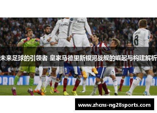 未来足球的引领者 皇家马德里新银河战舰的崛起与构建解析