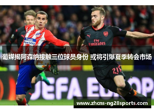 葡媒揭阿森纳接触三位球员身份 或将引爆夏季转会市场 葡媒揭阿森纳接触三位球员身份 或将引爆夏季转会市场