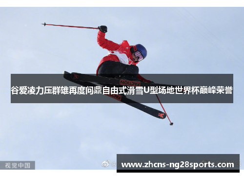 谷爱凌力压群雄再度问鼎自由式滑雪U型场地世界杯巅峰荣誉