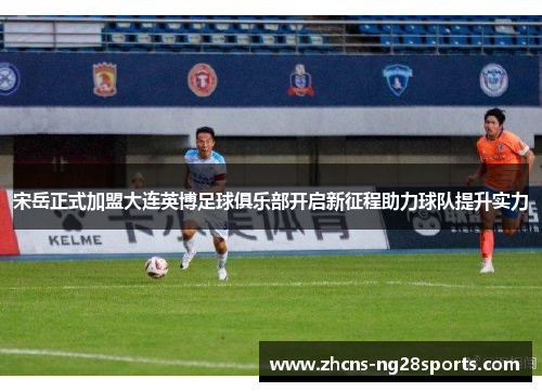 宋岳正式加盟大连英博足球俱乐部开启新征程助力球队提升实力