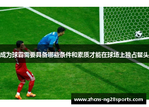 成为球霸需要具备哪些条件和素质才能在球场上独占鳌头 成为球霸需要具备哪些条件和素质才能在球场上独占鳌头