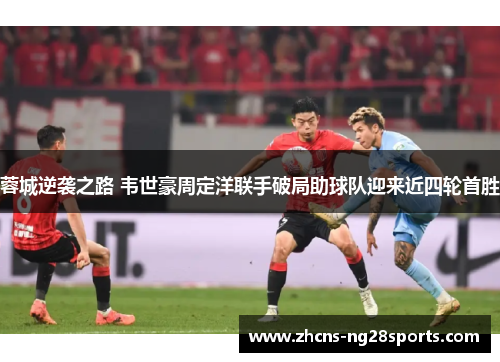 蓉城逆袭之路 韦世豪周定洋联手破局助球队迎来近四轮首胜