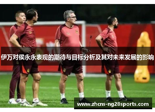 伊万对侯永永表现的期待与目标分析及其对未来发展的影响 伊万对侯永永表现的期待与目标分析及其对未来发展的影响