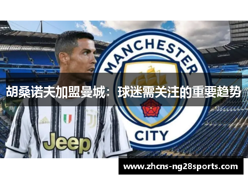 胡桑诺夫加盟曼城：球迷需关注的重要趋势