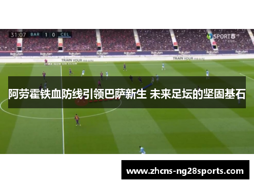 阿劳霍铁血防线引领巴萨新生 未来足坛的坚固基石