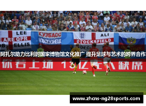 阿扎尔助力比利时国家博物馆文化推广 提升足球与艺术的跨界合作