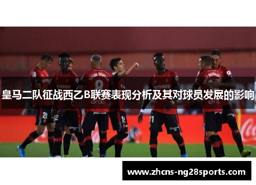 皇马二队征战西乙B联赛表现分析及其对球员发展的影响