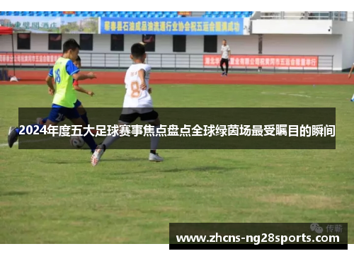 2024年度五大足球赛事焦点盘点全球绿茵场最受瞩目的瞬间