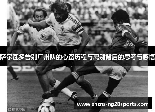 萨尔瓦多告别广州队的心路历程与离别背后的思考与感悟