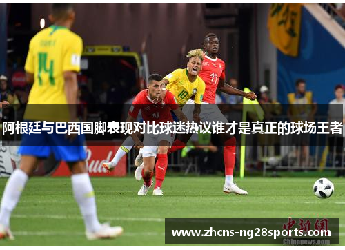 阿根廷与巴西国脚表现对比球迷热议谁才是真正的球场王者