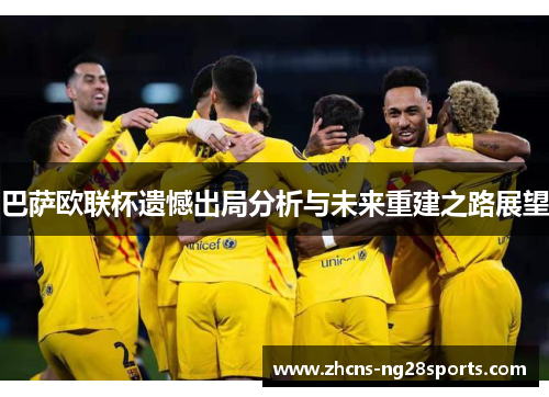 巴萨欧联杯遗憾出局分析与未来重建之路展望