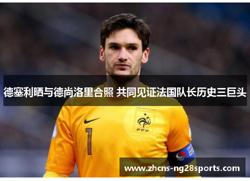 德塞利晒与德尚洛里合照 共同见证法国队长历史三巨头